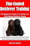 Flat-Coated Retriever Training: The Beginner’s Guide to Training Your Flat-Coated Retriever Puppy: Includes Potty Training, Sit, Stay, Fetch, Drop, Leash Training and Socialization Training