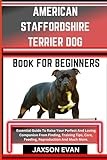 AMERICAN STAFFORDSHIRE TERRIER DOG BOOK FOR BEGINNERS: Essential Guide To Raise Your Perfect And Loving Companion From Finding, Training Tips, Care, Feeding, Reproduction And Much More.