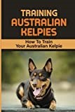Training Australian Kelpies: How To Train Your Australian Kelpie: Kelpie Training Book