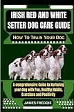 Irish Red And White Setter Dog care guide How To Train Your Dog: A comprehensive Guide to Nurturing your dog with Fun, Healthy Habits, Exercises ... Heartfelt Tales of Unconditional Devotion)