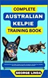 COMPLETE AUSTRALIAN KELPIE TRAINING BOOK: Understand From The Origin, Finding, Personality, Socialization, Breeding, Care, Nutrition, Exercise, Health, Grooming, Love And Others Inclusive