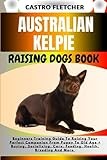 AUSTRALIAN KELPIE RAISING DOGS BOOK: Beginners Training Guide To Raising Your Perfect Companion From Puppy To Old Age + Buying, Socializing, Care, Feeding, Health, Breeding And More