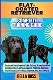 FLAT-COATED RETRIEVER COMPLETE TRAINING GUIDE: Essential Training Guide To Raising A Healthy And Obedient Dog: Caring, Health, Feeding, Exercise, Socialization, Breeding, Showing And Much More.