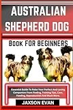 AUSTRALIAN SHEPHERD DOG BOOK FOR BEGINNERS: Essential Guide To Raise Your Perfect And Loving Companion From Finding, Training Tips, Care, Feeding, Reproduction And Much More.